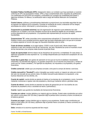 Contador Público Certificado (CPC): designación dada a un contador que haya aprobado un examen
uniforme de CPC (en los Estados Unidos, CPA) y haya cumplimentado otros requisitos de certificación.
Los certificados de CPC/CPA son emitidos y controlados por consejos de contabilidad del Estado o
agencias similares. En México, la certificación está a cargo del Instituto Mexicano de Contadores
Públicos.

Control interno: políticas y procedimientos destinados a proporcionar una razonable seguridad de que
se lograrán los objetivos de la compañía. Consiste en ambiente de control, evaluación de los riesgos,
actividades de control, información y comunicaciones, y monitoreo.

Corporación (o sociedad anónima): tipo de organización de negocios cuyos estatutos han sido
emitidos por un Estado y se le han otorgado muchos de los derechos legales de una entidad o persona
jurídica separada de sus propietarios. La propiedad está representada por acciones de capital
transferibles.

Corporaciones "S": antes conocidas como corporaciones subcapítulo S. Corporación reconocida en los
Estados Unidos como sociedad anónima regular bajo las leyes estaduales pero a la que se le concede
un estatus especial en función del pago de impuestos federales sobre la renta.

Costo de bienes vendidos: en la sigla inglesa, COGS (=cost of good sold). Monto determinado
restando el valor del inventario final de las mercancías, del valor resultante de sumar el inventario inicial
de las mercancías y las compras netas durante el período fiscal.

Costo de oportunidad: término básico de las disciplinas de economía y contabilidad. En esas áreas, la
definición aceptable de esta expresión es: "La ventaja desperdiciada que resulta de la aceptación de una
alternativa."

Costo fijo (o gasto fijo): son gastos de operación en los que se incurre al satisfacer necesidades
inherentes a la actividad del negocio y no guardan proporción con el volumen de producción y ventas (al
revés que los "costos variables"). Por ejemplo los alquileres, los impuestos a la propiedad y los gastos
financieros.

Crédito comercial: crédito que una empresa concede a otra para la compra de bienes o servicios.

Crédito mercantil (o "Goodwill"): activo intangible que existe cuando un negocio se valúa por encima
del valor de mercado de sus activos netos. El crédito mercantil suele deberse a la reputación, a las
buenas relaciones con los clientes, etc.

Cuenta de capital: cuenta donde se asienta el interés en la empresa de un propietario o socio. Aumenta
mediante inversiones e ingreso neto del propietario y disminuye mediante retiros o pérdidas netas.

Cuenta de retiros: cuenta donde se asientan los retiros de ganancias por el o los dueños de una
empresa de propietario único o sociedad de hecho ("partnership").

Cuenta: registro que guarda los resultados de transacciones financieras.

Cuentas por cobrar: montos debidos a su negocio por sus clientes. Suelen estar constituidos por activo
por cobrar a corto plazo (30-120 días) y aparecen bajo la partida Activo corriente (o Activo circulante) en
el balance general.

Cuentas por pagar: montos debidos por su negocio a sus acreedores. Suelen estar constituidos por
pasivo a corto plazo (30-120 días) y aparecen bajo la partida Pasivo circulante (o Pasivo corriente) en el
balance general.

Debe: entrada en la columna izquierda del libro mayor.

Fuente: The ABC’s of Small Business
 