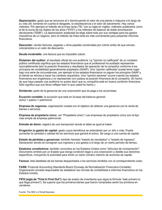 Depreciación: gasto que se reconoce al ir disminuyendo el valor de una planta o máquina a lo largo de
su vida útil, tomando en cuenta el desgaste, la obsolescencia y el valor de salvamento. Hay varios
métodos. Por ejemplo el método de la línea recta ("SL" por su sigla en inglés), métodos acelerados como
el de la suma de los dígitos de los años ("SYD") y los métodos de balance de doble amortización
decreciente ("DDB"). La depreciación acelerada se elige sobre todo por sus ventajas para los gastos
impositivos de un negocio, pero el método de línea recta es más conveniente para presentar informes
financieros.

Descontar: vender facturas, pagarés u otros papeles comerciales por cobrar antes de que venzan,
colocándolos a un valor de descuento,

Deuda incobrable: una factura que es imposible cobrar.

Dictamen del auditor: el resultado oficial de una auditoría. La "opinión no calificada" de un contador
público certificado significa que los estados financieros que el profesional ha auditado representan
razonablemente bien la posición financiera y resultados de operación de la compañía conforme a los
principios de contabilidad generalmente aceptados (GAAP). Una "opinión calificada" puede tener lugar
bajo una serie de circunstancias, por ejemplo si los estados financieros no siguen los principios GAAP y
el cliente se rehúsa a hacer los cambios requeridos. Una "opinión adversa" ocurre cuando los estados
financieros son engañosos y no representan con justeza la posición financiera de la compañía. (El hecho
de que haya pasado una auditoría no quiere decir que su compañía esté en buena condición financiera.
Sólo significa que sus libros reflejan bien lo que usted ha hecho.)

Dividendo: parte de la ganancia de una corporación que se paga a los accionistas.

Ecuación contable: la ecuación que está en la base del balance general.
activo = pasivo + patrimonio

Empresa de negocios: organización creada con el objetivo de obtener una ganancia con la venta de
bienes o servicios.

Empresa de propietario único: ver "Propietario único". Las empresas de propietario único son el tipo
más simple de empresa patrimonial.

Entrada de diario: registro de una transacción donde el debe es igual al haber.

Erogación (o gasto) de capital: gasto cuyos beneficios se extenderán por un año o más. Puede
aumentar la cantidad o calidad de los servicios que ganará el activo. Se carga a una cuenta de capital.

Estado de pérdidas y ganancias: también llamado "estado de resultados" o "estado de ingresos".
Declaración donde se consignan sus ingresos y sus gastos a lo largo de un cierto período de tiempo.

Estatutos constitutivos: también conocidos en los Estados Unidos como "artículos de incorporación".
Documento emitido por un Estado que otorga condición legal a una corporación y detalla sus derechos
específicos, incluyendo la autoridad para emitir un cierto número máximo de acciones de capital.

Factura: lista detallada de los bienes despachados o los servicios rendidos con el correspondiente costo.

FASB: Financial Accounting Standards Board (Consejo de Normalización Financiero-Contable).
Organización privada responsable de establecer las normas de contabilidad e informes financieros en los
Estados Unidos.

FIFO (sigla de "First In First Out"): tipo de avalúo de inventarios que sigue la fórmula "sale primero lo
que llega primero"). Se supone que los primeros bienes que fueron comprados serán los primeros en
venderse.

Fuente: The ABC’s of Small Business
 