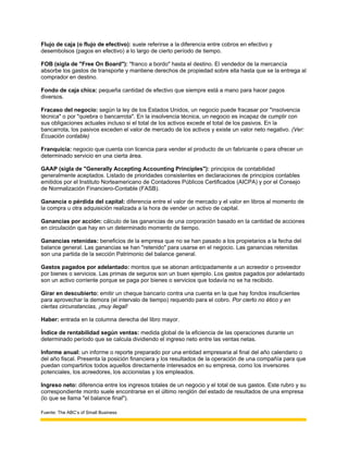 Flujo de caja (o flujo de efectivo): suele referirse a la diferencia entre cobros en efectivo y
desembolsos (pagos en efectivo) a lo largo de cierto período de tiempo.

FOB (sigla de "Free On Board"): "franco a bordo" hasta el destino. El vendedor de la mercancía
absorbe los gastos de transporte y mantiene derechos de propiedad sobre ella hasta que se la entrega al
comprador en destino.

Fondo de caja chica: pequeña cantidad de efectivo que siempre está a mano para hacer pagos
diversos.

Fracaso del negocio: según la ley de los Estados Unidos, un negocio puede fracasar por "insolvencia
técnica" o por "quiebra o bancarrota". En la insolvencia técnica, un negocio es incapaz de cumplir con
sus obligaciones actuales incluso si el total de los activos excede el total de los pasivos. En la
bancarrota, los pasivos exceden el valor de mercado de los activos y existe un valor neto negativo. (Ver:
Ecuación contable)

Franquicia: negocio que cuenta con licencia para vender el producto de un fabricante o para ofrecer un
determinado servicio en una cierta área.

GAAP (sigla de "Generally Accepting Accounting Principles"): principios de contabilidad
generalmente aceptados. Listado de prioridades consistentes en declaraciones de principios contables
emitidos por el Instituto Norteamericano de Contadores Públicos Certificados (AICPA) y por el Consejo
de Normalización Financiero-Contable (FASB).

Ganancia o pérdida del capital: diferencia entre el valor de mercado y el valor en libros al momento de
la compra u otra adquisición realizada a la hora de vender un activo de capital.

Ganancias por acción: cálculo de las ganancias de una corporación basado en la cantidad de acciones
en circulación que hay en un determinado momento de tiempo.

Ganancias retenidas: beneficios de la empresa que no se han pasado a los propietarios a la fecha del
balance general. Las ganancias se han "retenido" para usarse en el negocio. Las ganancias retenidas
son una partida de la sección Patrimonio del balance general.

Gastos pagados por adelantado: montos que se abonan anticipadamente a un acreedor o proveedor
por bienes o servicios. Las primas de seguros son un buen ejemplo. Los gastos pagados por adelantado
son un activo corriente porque se paga por bienes o servicios que todavía no se ha recibido.

Girar en descubierto: emitir un cheque bancario contra una cuenta en la que hay fondos insuficientes
para aprovechar la demora (el intervalo de tiempo) requerido para el cobro. Por cierto no ético y en
ciertas circunstancias, ¡muy ilegal!

Haber: entrada en la columna derecha del libro mayor.

Índice de rentabilidad según ventas: medida global de la eficiencia de las operaciones durante un
determinado período que se calcula dividiendo el ingreso neto entre las ventas netas.

Informe anual: un informe o reporte preparado por una entidad empresaria al final del año calendario o
del año fiscal. Presenta la posición financiera y los resultados de la operación de una compañía para que
puedan compartirlos todos aquellos directamente interesados en su empresa, como los inversores
potenciales, los acreedores, los accionistas y los empleados.

Ingreso neto: diferencia entre los ingresos totales de un negocio y el total de sus gastos. Este rubro y su
correspondiente monto suele encontrarse en el último renglón del estado de resultados de una empresa
(lo que se llama "el balance final").

Fuente: The ABC’s of Small Business
 