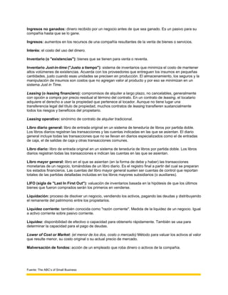 Ingresos no ganados: dinero recibido por un negocio antes de que sea ganado. Es un pasivo para su
compañía hasta que se lo gane.

Ingresos: aumentos en los recursos de una compañía resultantes de la venta de bienes o servicios.

Interés: el costo del uso del dinero.

Inventario (o "existencias"): bienes que se tienen para venta o reventa.

Inventario Just-in-time ("Justo a tiempo"): sistema de inventarios que minimiza el costo de mantener
altos volúmenes de existencias. Acuerda con los proveedores que entreguen los insumos en pequeñas
cantidades, justo cuando esas unidades se precisen en producción. El almacenamiento, los seguros y la
manipulación de insumos son costos que no agregan valor al producto y por eso se minimizan en un
sistema Just in Time.

Leasing (o leasing financiero): compromisos de alquiler a largo plazo, no cancelables, generalmente
con opción a compra por precio residual al término del contrato. En un contrato de leasing, el locatario
adquiere el derecho a usar la propiedad que pertenece al locador. Aunque no tiene lugar una
transferencia legal del título de propiedad, muchos contratos de leasing transfieren sustancialmente
todos los riesgos y beneficios del propietario.

Leasing operativo: sinónimo de contrato de alquiler tradicional.

Libro diario general: libro de entrada original en un sistema de teneduría de libros por partida doble.
Los libros diarios registran las transacciones y las cuentas indicadas en las que se asientan. El diario
general incluye todas las transacciones que no se llevan en diarios especializados como el de entradas
de caja, el de salidas de caja y otras transacciones comunes.

Libro diario: libro de entrada original en un sistema de teneduría de libros por partida doble. Los libros
diarios registran todas las transacciones e indican las cuentas en las que se asientan.

Libro mayor general: libro en el que se asientan (en la forma de debe y haber) las transacciones
monetarias de un negocio, tomándolas de un libro diario. Es el registro final a partir del cual se preparan
los estados financieros. Las cuentas del libro mayor general suelen ser cuentas de control que reportan
totales de las partidas detalladas incluidas en los libros mayores subsidiarios (o auxiliares).

LIFO (sigla de "Last In First Out"): valuación de inventarios basada en la hipótesis de que los últimos
bienes que fueron comprados serán los primeros en venderse.

Liquidación: proceso de disolver un negocio, vendiendo los activos, pagando las deudas y distribuyendo
el remanente del patrimonio entre los propietarios.

Liquidez corriente: también conocida como "razón corriente". Medida de la liquidez de un negocio. Igual
a activo corriente sobre pasivo corriente.

Liquidez: disponibilidad de efectivo o capacidad para obtenerlo rápidamente. También se usa para
determinar la capacidad para el pago de deudas.

Lower of Cost or Market: (el menor de los dos, costo o mercado) Método para valuar los activos al valor
que resulte menor, su costo original o su actual precio de mercado.

Malversación de fondos: acción de un empleado que roba dinero o activos de la compañía.




Fuente: The ABC’s of Small Business
 