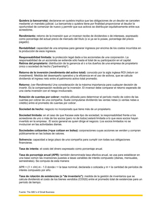 Quiebra (o bancarrota): declararse en quiebra implica que las obligaciones de un deudor se cancelen
mediante un mandato judicial. La bancarrota o quiebra tiene por finalidad proporcionar al deudor la
oportunidad de comenzar de nuevo y permitir que sus activos se distribuyan equitativamente entre sus
acreedores.

Rendimiento: retorno de la inversión que un inversor recibe de dividendos o de intereses, expresado
como porcentaje del actual precio de mercado del título (o si ya se lo posee, porcentaje del precio
pagado).

Rentabilidad: capacidad de una empresa para generar ingresos por encima de los costos incurridos en
la producción de esos ingresos.

Responsabilidad limitada: la protección legal dada a los accionistas de una corporación. La
responsabilidad de un accionista se extiende sólo hasta el total de su participación en el capital.
Retiros del propietario: distribución de la ganancia al o a los dueños de una empresa de propietario
único o sociedad de hecho ("partnership").

Retorno de la inversión (rendimiento del activo total): conocido por la sigla inglesa ROI (return on
investment). Medida del desempeño operativo y la eficiencia en el uso de activos, que se calcula
dividiendo el ingreso neto entre el patrimonio activo total promedio.

Retorno: (ver Rendimiento) Una consideración de la máxima importancia para cualquier decisión de
invertir. Es la compensación recibida por la inversión. El inversor debe comparar el retorno esperado de
una cierta inversión con el riesgo involucrado.

Rotación de cuentas por cobrar: medida utilizada para determinar el período medio de cobro de las
cuentas por cobrar de una compañía. Suele computarse dividiendo las ventas netas (o ventas netas a
crédito) entre el promedio de cuentas por cobrar.

Sociedad de hecho: negocio no incorporado que tiene más de un propietario.

Sociedad limitada: en el caso de que fracase este tipo de sociedad, la responsabilidad frente a los
acreedores de uno o más de los socios (pero no de todos) estará limitada a lo que esos socios hayan
invertido en la empresa . El socio general es quien dirige el negocio. Los socios limitados no se
involucran en las actividades diarias.

Sociedades cotizantes (=que cotizan en bolsa): corporaciones cuyas acciones se venden y compran
públicamente en las bolsas de valores.

Solvencia: capacidad a largo plazo de una compañía para cumplir con todas sus obligaciones
financieras.

Tasa de interés: el costo del dinero expresado como porcentaje anual.

Tasa de porcentaje anual (APR): también denominada tasa efectiva anual, se usa para establecer en
una base común las inversiones puestas a tasas variables de interés compuesto (diarias, mensuales,
semestrales). Se computa de esta manera:

APR = (1 + r/m) m - 1.0 donde r = la tasa nominal, declarada o cotizada y m = la cantidad de períodos de
interés compuesto por año.

Tasa de rotación de existencias (o "de inventario"): medida de la gestión de inventarios que se
calcula dividiendo el costo de los bienes vendidos (COGS) entre el promedio total de existencias para un
período de tiempo.


Fuente: The ABC’s of Small Business
 