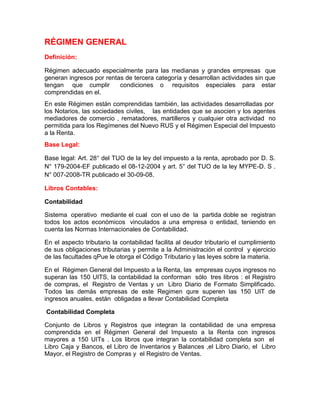 RÉGIMEN GENERAL
Definición:

Régimen adecuado especialmente para las medianas y grandes empresas que
generan ingresos por rentas de tercera categoría y desarrollan actividades sin que
tengan que cumplir        condiciones o requisitos especiales para estar
comprendidas en el.
En este Régimen están comprendidas también, las actividades desarrolladas por
los Notarios, las sociedades civiles, las entidades que se asocien y los agentes
mediadores de comercio , rematadores, martilleros y cualquier otra actividad no
permitida para los Regímenes del Nuevo RUS y el Régimen Especial del Impuesto
a la Renta.
Base Legal:

Base legal: Art. 28° del TUO de la ley del impuesto a la renta, aprobado por D. S.
N° 179-2004-EF publicado el 08-12-2004 y art. 5° del TUO de la ley MYPE-D. S .
N° 007-2008-TR publicado el 30-09-08.

Libros Contables:

Contabilidad

Sistema operativo mediante el cual con el uso de la partida doble se registran
todos los actos económicos vinculados a una empresa o entidad, teniendo en
cuenta las Normas Internacionales de Contabilidad.

En el aspecto tributario la contabilidad facilita al deudor tributario el cumplimiento
de sus obligaciones tributarias y permite a la Administración el control y ejercicio
de las facultades qPue le otorga el Código Tributario y las leyes sobre la materia.

En el Régimen General del Impuesto a la Renta, las empresas cuyos ingresos no
superan las 150 UITS, la contabilidad la conforman sólo tres libros : el Registro
de compras, el Registro de Ventas y un Libro Diario de Formato Simplificado.
Todos las demás empresas de este Regimen qure superen las 150 UIT de
ingresos anuales, están obligadas a llevar Contabilidad Completa

Contabilidad Completa

Conjunto de Libros y Registros que integran la contabilidad de una empresa
comprendida en el Régimen General del Impuesto a la Renta con ingresos
mayores a 150 UITs . Los libros que integran la contabilidad completa son el
Libro Caja y Bancos, el Libro de Inventarios y Balances ,el Libro Diario, el Libro
Mayor, el Registro de Compras y el Registro de Ventas.
 