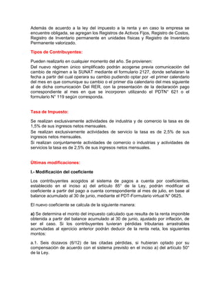 Además de acuerdo a la ley del impuesto a la renta y en caso la empresa se
encuentre obligada, se agregan los Registros de Activos Fijos, Registro de Costos,
Registro de Inventario permanente en unidades físicas y Registro de Inventario
Permanente valorizado.

Tipos de Contribuyentes:

Pueden realizarlo en cualquier momento del año. Se provienen:
Del nuevo régimen único simplificado podrán acogerse previa comunicación del
cambio de régimen a la SUNAT mediante el formulario 2127, donde señalaran la
fecha a partir del cual operara su cambio pudiendo optar por -el primer calendario
del mes en que comunique su cambio o el primer día calendario del mes siguiente
al de dicha comunicación Del RER, con la presentación de la declaración pago
correspondiente al mes en que se incorporen utilizando el PDTN° 621 o el
formulario N° 119 según corresponda.


Tasa de Impuesto:

Se realizan exclusivamente actividades de industria y de comercio la tasa es de
1,5% de sus ingresos netos mensuales.
Se realizan exclusivamente actividades de servicio la tasa es de 2,5% de sus
ingresos netos mensuales.
Si realizan conjuntamente actividades de comercio o industrias y actividades de
servicios la tasa es de 2,5% de sus ingresos netos mensuales.


Últimas modificaciones:

I.- Modificación del coeficiente

Los contribuyentes acogidos al sistema de pagos a cuenta por coeficientes,
establecido en el inciso a) del artículo 85° de la Ley, podrán modificar el
coeficiente a partir del pago a cuenta correspondiente al mes de julio, en base al
balance acumulado al 30 de junio, mediante el PDT-Formulario virtual N° 0625.

El nuevo coeficiente se calcula de la siguiente manera:

a) Se determina el monto del impuesto calculado que resulta de la renta imponible
obtenida a partir del balance acumulado al 30 de junio, ajustado por inflación, de
ser el caso. Si los contribuyentes tuvieran pérdidas tributarias arrastrables
acumuladas al ejercicio anterior podrán deducir de la renta neta, los siguientes
montos:

a.1. Seis dozavos (6/12) de las citadas pérdidas, si hubieran optado por su
compensación de acuerdo con el sistema previsto en el inciso a) del artículo 50°
de la Ley.
 