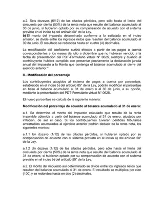 a.2. Seis dozavos (6/12) de las citadas pérdidas, pero sólo hasta el límite del
cincuenta por ciento (50%) de la renta neta que resulte del balance acumulado al
30 de junio, si hubieran optado por su compensación de acuerdo con el sistema
previsto en el inciso b) del artículo 50° de la Ley.
b) El monto del impuesto determinado conforme a lo señalado en el inciso
anterior, se divide entre los ingresos netos que resulten del balance acumulado al
30 de junio. El resultado se redondea hasta en cuatro (4) decimales.

La modificación del coeficiente surtirá efectos a partir de los pagos a cuenta
correspondientes a los meses de julio a diciembre que no hubieran vencido a la
fecha de presentación del PDT-Formulario virtual N° 0625, siempre y cuando el
contribuyente hubiera cumplido con presentar previamente la declaración jurada
anual del Impuesto a la Renta que contenga el balance acumulado al cierre del
ejercicio anterior."

II.- Modificación del porcentaje

Los contribuyentes acogidos al sistema de pagos a cuenta por porcentaje,
establecido en el inciso b) del artículo 85° de la Ley, podrán modificar el porcentaje
en base al balance acumulado al 31 de enero o al 30 de junio, a su opción,
mediante la presentación del PDT-Formulario virtual N° 0625.

El nuevo porcentaje se calcula de la siguiente manera:

Modificación del porcentaje de acuerdo al balance acumulado al 31 de enero:

a.1. Se determina el monto del impuesto calculado que resulta de la renta
imponible obtenida a partir del balance acumulado al 31 de enero, ajustado por
inflación, de ser el caso. Si los contribuyentes tuvieran pérdidas tributarias
arrastrables acumuladas al ejercicio anterior podrán deducir de la renta neta, los
siguientes montos:

a.1.1 Un dozavo (1/12) de las citadas pérdidas, si hubieran optado por su
compensación de acuerdo con el sistema previsto en el inciso a) del artículo 50°
de la Ley.

a.1.2 Un dozavo (1/12) de las citadas pérdidas, pero sólo hasta el límite del
cincuenta por ciento (50%) de la renta neta que resulte del balance acumulado al
31 de enero, si hubieran optado por su compensación de acuerdo con el sistema
previsto en el inciso b) del artículo 50° de la Ley.

a.2. El monto del impuesto así determinado se divide entre los ingresos netos que
resulten del balance acumulado al 31 de enero. El resultado se multiplica por cien
(100) y se redondea hasta en dos (2) decimales.
 