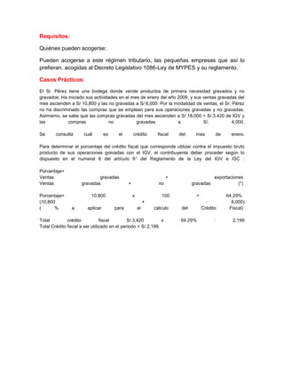 Requisitos:

Quiénes pueden acogerse:

Pueden acogerse a este régimen tributario, las pequeñas empresas que así lo
prefieran, acogidas al Decreto Legislativo 1086-Ley de MYPES y su reglamento.

Casos Prácticos:

El Sr. Pérez tiene una bodega donde vende productos de primera necesidad gravados y no
gravados. Ha iniciado sus actividades en el mes de enero del año 2009, y sus ventas gravadas del
mes ascienden a S/ 10,800 y las no gravadas a S/.6,000. Por la modalidad de ventas, el Sr. Pérez
no ha discriminado las compras que se emplean para sus operaciones gravadas y no gravadas.
Asimismo, se sabe que las compras gravadas del mes ascienden a S/ 18,000 + S/.3,420 de IGV y
las          compras             no           gravadas           a           S/.           4,000.

Se      consulta      cuál        es    el        crédito       fiscal    del     mes            de     enero.

Para determinar el porcentaje del crédito fiscal que corresponde utilizar contra el impuesto bruto
producto de sus operaciones gravadas con el IGV, el contribuyente deber proceder según lo
dispuesto en el numeral 6 del artículo 6° del Reglamento de la Ley del IGV e ISC :

Porcentaje=
Ventas                       gravadas                                 +                      exportaciones
Ventas               gravadas                 +                  no              gravadas               (*)

Porcentaje=               10,800                  x               100              =                  64.29%
(10,800                                                    +                                            6,000)
(      %        a       aplicar        para           el       cálculo     del         Crédito         Fiscal)

Total         crédito           fiscal        S/.3,420         x          64.29%             :          2,199
Total Crédito fiscal a ser utilizado en el periodo = S/.2,199.
 