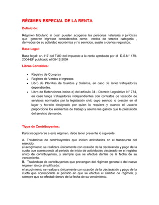 RÉGIMEN ESPECIAL DE LA RENTA
Definición:

Régimen tributario al cual pueden acogerse las personas naturales y jurídicas
que generan ingresos considerados como rentas de tercera categoría ,
derivados de su actividad económica y / o servicios, sujeto a ciertos requisitos.

Base Legal:

Base legal: art.117 del TUO del impuesto a la renta aprobado por el D.S.N° 179-
2004-EF publicado el 08-12-2004

Libros Contables:

      Registro de Compras
      Registro de Ventas e Ingresos
      Libro de Planillas de Sueldos y Salarios, en caso de tener trabajadores
      dependientes.
      Libro de Retenciones inciso e) del artículo 34 - Decreto Legislativo N° 774,
      en caso tenga trabajadores independientes con contratos de locación de
      servicios normados por la legislación civil, cuyo servicio lo prestan en el
      lugar y horario designado por quien lo requiere y cuando el usuario
      proporcione los elementos de trabajo y asuma los gastos que la prestación
      del servicio demande.



Tipos de Contribuyentes:

Para incorporarse a este régimen, debe tener presente lo siguiente:

A. Tratándose de contribuyentes que inicien actividades en el transcurso del
ejercicio:
el acogimiento se realizara únicamente con ocasión de la declaración y pago de la
cuota que corresponda al periodo de inicio de actividades declarado en el registro
único de contribuyentes, y siempre que se efectué dentro de la fecha de su
vencimiento.
B. Tratándose de contribuyentes que provengan del régimen general o del nuevo
régimen único simplificado:
el acogimiento se realizara únicamente con ocasión de la declaración y pago de la
cuota que corresponda al periodo en que se efectúa el cambio de régimen, y
siempre que se efectué dentro de la fecha de su vencimiento.
 