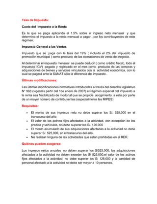 Tasa de Impuesto:

Cuota del Impuesto a la Renta

Es la que se paga aplicando el 1.5% sobre el ingreso neto mensual y que
determina el impuesto a la renta mensual a pagar , por los contribuyentes de este
régimen.

Impuesto General a las Ventas

Impuesto que se paga con la tasa del 19% ( incluido el 2% del impuesto de
promoción municipal ) como producto de las operaciones de venta del negocio.

Al determinar el impuesto mensual se puede deducir ( como crédito fiscal), todo el
impuesto( IGV) pagado y registrado en el mes como producto de las compras y
adquisiciones de bienes y servicios vinculados con la actividad económica, con lo
cual se pagará ante la SUNAT sólo la diferencia del impuesto .

Últimas modificaciones:

Las últimas modificaciones normativas introducidas a través del derecho legislativo
N° 968 (vigentes partir del 1de enero de 2007) el régimen especial del impuesto a
la renta sea flexibilizado de modo tal que se propicie acogimiento a este por parte
de un mayor número de contribuyentes (especialmente las MIPES)

Requisitos:

      El monto de sus ingresos neto no debe superar los S/. 525,000 en el
      transcurso del año
      El valor de los activos fijos afectados a la actividad, con excepción de los
      predios y vehículos, no debe superar los S/. 126,000
      El monto acumulado de sus adquisiciones afectadas a la actividad no debe
      superar S/. 525,000, en el transcurso del año.
      No realizar ninguna de las actividades que están prohibidas en el RER.

Quiénes pueden acogerse:

Los ingresos netos anuales no deben superar los S/525,000; las adquisiciones
afectadas a la actividad no deben exceder los S/ 525,000,el valor de los activos
fijos afectados a la actividad no debe superar los S/ 126,000 y la cantidad de
personal afectado a la actividad no debe ser mayor a 10 personas.
 