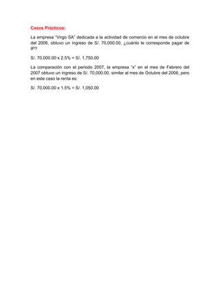Casos Prácticos:

La empresa “Virgo SA” dedicada a la actividad de comercio en el mes de octubre
del 2006, obtuvo un ingreso de S/. 70,000.00, ¿cuánto le corresponde pagar de
IP?

S/. 70,000.00 x 2.5% = S/. 1,750.00

La comparación con el periodo 2007, la empresa “x” en el mes de Febrero del
2007 obtuvo un ingreso de S/. 70,000.00, similar al mes de Octubre del 2006, pero
en este caso la renta es:

S/. 70,000.00 x 1.5% = S/. 1,050.00
 