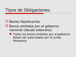 Tipos de Obligaciones:

 Bonos Hipotecarios
 Bonos emitidos por el gobierno
  nacional (deuda soberana)
   Todos los bonos emitidos por el gobierno
    deben ser autorizados por la Junta
    Monetaria
 