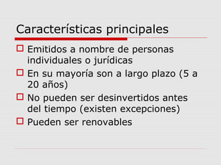 Características principales
 Emitidos a nombre de personas
  individuales o jurídicas
 En su mayoría son a largo plazo (5 a
  20 años)
 No pueden ser desinvertidos antes
  del tiempo (existen excepciones)
 Pueden ser renovables
 