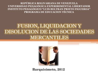 REPÚBLICA BOLIVARIANA DE VENEZUELA
UNIVERSIDAD PEDAGÓGICA EXPERIRIMENTAL LIBERTADOR
INSTITUTO PEDAGÓGICO “LUIS BELTRAN PRIETO FIGUEROA”
          PROGRAMA DE EDUCACION TÉCNICA




    FUSION, LIQUIDACION Y
DISOLUCION DE LAS SOCIEDADES
        MERCANTILES




               Barquisimeto, 2012
 