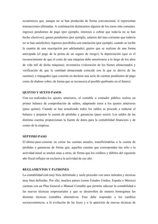 económicos que, aunque no se han producido de forma convencional, sí representan
transacciones ultimadas. A continuación destacamos algunos de los casos más comunes:
ingresos pendientes de pago (por ejemplo, intereses a cobrar que todavía no se han
hecho efectivos); gastos pendientes (por ejemplo, salarios del mes corriente que todavía
no se han satisfecho); ingresos percibidos con antelación (por ejemplo, cuando se recibe
la cuantía de una suscripción por adelantado); gastos que se realizan de una forma
anticipada (el pago de la prima de un seguro de riesgo); la depreciación (que es el
reconocimiento de que el coste de una máquina debe amortizarse a lo largo de los años
de vida útil de dicha máquina); inventarios (valoración de los bienes almacenados y
verificación de que la cantidad almacenada coincide con la que se deriva de las
cuentas); e impagados (que consiste en declarar una serie de cuentas pendientes de pago
como de dudoso cobro, de forma que se reconozca el posible quebranto en el futuro).
QUINTO Y SEXTO PASOS
Una vez realizados los ajustes anteriores, el contable o contador público realiza un
primer balance de comprobación de saldos, adaptando éstos a los ajustes anteriores
(paso quinto). Cuando se han actualizado todos los saldos se procede a redactar el
balance y preparar la cuenta de pérdidas y ganancias (paso sexto). Los saldos de las
distintas cuentas proporcionan la fuente de datos para la contabilidad financiera y de
costes de la empresa.
SÉPTIMO PASO
El último paso consiste en cerrar las cuentas anuales, transfiriéndolas a la cuenta de
pérdidas y ganancias de forma que, aquellas cuentas que corresponden tan sólo a la
actividad anual se anulan unas a otras, de forma que los créditos y débitos del siguiente
año fiscal reflejen en exclusiva la actividad de ese año.
REGLAMENTOS Y PATRONES
La contabilidad está muy bien delimitada y suele proceder con unos métodos y técnicas
muy bien definidas. Por ello, muchos países (como Estados Unidos, España o México)
cuentan con un Plan General o Manual Contable que permite adecuar la contabilidad a
las nuevas técnicas empresariales y que se desarrollen de manera homogénea las
distintas técnicas contables alternativas. Esto debe responder a los cambios
socioeconómicos, a la evolución de las leyes y a la aparición de nuevas técnicas de
 