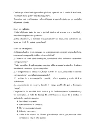 Cuadrar que el resultado (ganancia o pérdida), reportado en el estado de resultados,
cuadre con el que aparece en el balance general.
Determinar cual es el impuesto sobre utilidades, a pagar al estado, por los resultados
del período cerrado.
Sobre los registros:
¿Están habilitados todos los que la entidad requiere, de acuerdo con la cantidad y
diversidad de operaciones que realiza?
¿Están actualizados, se numeran consecutivamente sus hojas, están autorizadas sus
hojas, por el jefe del área de contabilidad?
Sobre los submayores:
¿Están actualizados, si son manuales, sus hojas se numeran consecutivamente. Las hojas
están autorizadas por el jefe del área de contabilidad?
¿La suma de los saldos de los submayores, coincide con los de las cuentas o subcuentas
correspondientes?
¿Todos los análisis de cada submayor muestran saldos acordes a la naturaleza deudora o
acreedora de las cuentas a que correspondan?
¿Los comprobantes de operaciones, tienen en todos los casos, el respaldo documental
correspondiente y las explicaciones adecuadas?
¿El archivo de la documentación contable, ofrece seguridad y resulta fácil su
localización?
¿La documentación se conserva, durante el tiempo establecido, por la legislación
vigente?
Comprobación de los saldos de las cuentas y del funcionamiento de la contabilidad y
sus subsistemas. A partir del balance de comprobación de saldos de la entidad, se
revisarán los siguientes aspectos:
Inversiones en proceso
Están analizadas en submayor.
Hay inversiones paralizadas.
Faltantes y sobrantes:
Saldo de las cuentas de faltantes y/o sobrantes, causas que producen saldos
diferentes de cero en estas cuentas.
 