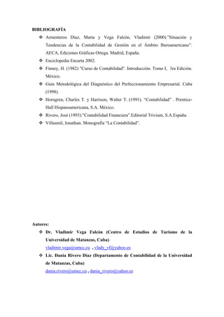 BIBLIOGRAFÍA
Armenteros Díaz, Marta y Vega Falcón, Vladimir (2000).”Situación y
Tendencias de la Contabilidad de Gestión en el Ámbito Iberoamericano”.
AECA, Ediciones Gráficas Ortega. Madrid, España.
Enciclopedia Encarta 2002.
Finney, H. (1982) "Curso de Contabilidad". Introducción. Tomo I, 3ra Edición.
México.
Guía Metodológica del Diagnóstico del Perfeccionamiento Empresarial. Cuba
(1998).
Horngren, Charles T. y Harrison, Walter T. (1991). “Contabilidad” . Prentice-
Hall Hispanoamericana, S.A. México.
Rivero, José (1993).”Contabilidad Financiera”.Editorial Trivium, S.A.España.
Villasmil, Jonathan. Monografía “La Contabilidad”.
Autores:
Dr. Vladimir Vega Falcón (Centro de Estudios de Turismo de la
Universidad de Matanzas, Cuba)
vladimir.vega@umcc.cu , vlady_vf@yahoo.es
Lic. Dania Rivero Díaz (Departamento de Contabilidad de la Universidad
de Matanzas, Cuba)
dania.rivero@umcc.cu , dania_rivero@yahoo.es
 