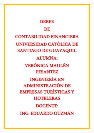 DEBER
DE
CONTABILIDAD FINANCIERA
UNIVERSIDAD CATÒLICA DE
SANTIAGO DE GUAYAQUIL
ALUMNA:
VERÒNICA MAULÈN
PESANTEZ
INGENIERÌA EN
ADMINISTRACIÒN DE
EMPRESAS TURÌSTICAS Y
HOTELERAS
DOCENTE:
ING. EDUARDO GUZMÀN
 