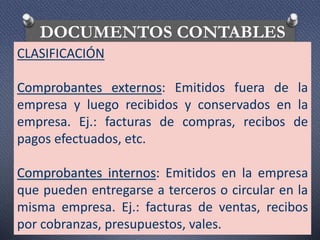 DOCUMENTOS CONTABLES
CLASIFICACIÓN
Comprobantes externos: Emitidos fuera de la
empresa y luego recibidos y conservados en la
empresa. Ej.: facturas de compras, recibos de
pagos efectuados, etc.
Comprobantes internos: Emitidos en la empresa
que pueden entregarse a terceros o circular en la
misma empresa. Ej.: facturas de ventas, recibos
por cobranzas, presupuestos, vales.