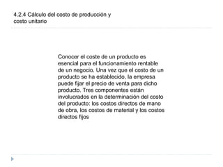 4.2.4 Cálculo del costo de producción y
costo unitario
Conocer el coste de un producto es
esencial para el funcionamiento rentable
de un negocio. Una vez que el costo de un
producto se ha establecido, la empresa
puede fijar el precio de venta para dicho
producto. Tres componentes están
involucrados en la determinación del costo
del producto: los costos directos de mano
de obra, los costos de material y los costos
directos fijos
 