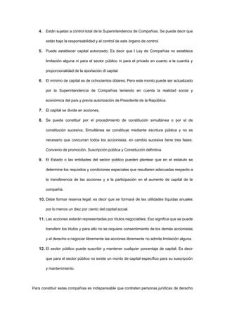 4. Están sujetas a control total de la Superintendencia de Compañías. Se puede decir que
están bajo la responsabilidad y el control de este órgano de control.
5. Puede establecer capital autorizado; Es decir que l Ley de Compañías no establece
limitación alguna ni para el sector público ni para el privado en cuanto a la cuantía y
proporcionalidad de la aportación dl capital.
6. El mínimo de capital es de ochocientos dólares; Pero este monto puede ser actualizado
por la Superintendencia de Compañías teniendo en cuenta la realidad social y
económica del país y previa autorización de Presidente de la República.
7. El capital se divide en acciones,
8. Se puede constituir por el procedimiento de constitución simultánea o por el de
constitución sucesiva; Simultánea se constituye mediante escritura pública y no es
necesario que concurran todos los accionistas, en cambio sucesiva tiene tres fases:
Convenio de promoción, Suscripción pública y Constitución definitiva.
9. El Estado o las entidades del sector público pueden plantear que en el estatuto se
determine los requisitos y condiciones especiales que resultaren adecuadas respecto a
la transferencia de las acciones y a la participación en el aumento de capital de la
compañía.
10. Debe formar reserva legal; es decir que se formará de las utilidades líquidas anuales
por lo menos un diez por ciento del capital social.
11. Las acciones estarán representadas por títulos negociables; Eso significa que se puede
transferir los títulos y para ello no se requiere consentimiento de los demás accionistas
y el derecho e negociar libremente las acciones libremente no admite limitación alguna.
12. El sector público puede suscribir y mantener cualquier porcentaje de capital; Es decir
que para el sector público no existe un monto de capital específico para su suscripción
y mantenimiento.
Para constituir estas compañías es indispensable que contraten personas jurídicas de derecho
 