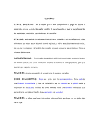GLOSARIO
CAPITAL SUSCRITO.- Es el capital que se han comprometido a pagar los socios o
accionistas en una sociedad de capital variable. El capital suscrito es igual al capital social de
las sociedades constituidas bajo el régimen de capital fijo.
AVALUOS.- es la estimación del valor comercial de un inmueble o artículo reflejado en cifras
monetarias por medio de un dictamen técnico imparcial, a través de sus características físicas,
de uso, de investigación y el análisis de mercado, tomando en cuenta las condiciones físicas y
urbanas del inmueble.
COPORPIETARIOS.- Son aquellos inmuebles o edificios construidos en un mismo terreno
de dominio común y las casas construidas en sitios de dominio de cada propietario, pero que
cuentan con espacios comunes.
REMOCIÓN: derecho separación de una persona de su cargo o empleo
SOCIO COMANDITARIO: Socio que junto con los socios colectivos forma parte de
una sociedad comanditaria, y que se caracteriza por no intervenir en la gestión social y
responder de las deudas sociales de forma limitada hasta una cantidad establecida que
generalmente coincide con la cifra de su aportación a la sociedad.
REMOCIÓN: se utiliza para hacer referencia a todo aquel acto que tenga ver con quitar algo
de su lugar.
 