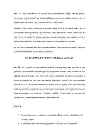 Art. 73.- Los comanditarios no pueden hacer personalmente ningún acto de gestión,
intervención o administración que produzca obligaciones o derechos a la compañía, ni aún en
calidad de apoderados de los socios administradores de la misma.
Tampoco podrán tomar resoluciones que añadan algún poder a los que el socio o socios
comanditados tienen por la Ley y por el contrato social, permitiendo a éstos hacer lo que de
otra manera no podrán. No podrán, asimismo, ejecutar acto alguno que autorice, permita o
ratifique las obligaciones contraídas o que hubieren de contraerse por la compañía.
En caso de contravención a las disposiciones anteriores, los comanditarios quedarán obligados
solidariamente por todas las deudas de la compañía.
LA COMPAÑÍA DE RESPONSABILIDAD LIMITADA
Art. 92.- La compañía de responsabilidad limitada es la que se contrae entre tres o más
personas, que solamente responden por las obligaciones sociales hasta el monto de sus
aportaciones individuales y hacen el comercio bajo una razón social o denominación objetiva, a
la que se añadirán, en todo caso, las palabras “Compañía Limitada” o su correspondiente
abreviatura. Si se utilizare una denominación objetiva será una que no pueda confundirse con
la de una compañía preexistente. Los términos comunes y los que sirven para determinar una
clase de empresa, como “comercial”, “industrial”, “agrícola”, “constructora”, etc., no serán de
uso exclusivo e irán acompañados de una expresión peculiar.
CAPITAL
 El principio general en este tipo de compañías es: Capital mínimo establecido por la
Ley: USD. 400,00
 Al constituirse debe estar suscrito y pagado en el 50% de cada participación
 