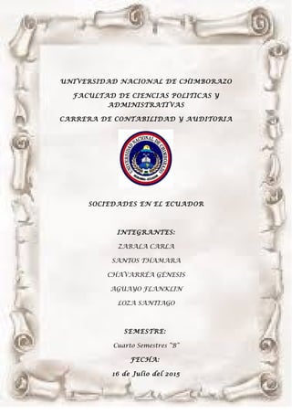 UNIVERSIDAD NACIONAL DE CHIMBORAZO
FACULTAD DE CIENCIAS POLITICAS Y
ADMINISTRATIVAS
CARRERA DE CONTABILIDAD Y AUDITORIA
SOCIEDADES EN EL ECUADOR
INTEGRANTES:
ZABALA CARLA
SANTOS THAMARA
CHAVARRÉA GÉNESIS
AGUAYO FLANKLIN
LOZA SANTIAGO
SEMESTRE:
Cuarto Semestres “B”
FECHA:
16 de Julio del 2015
 