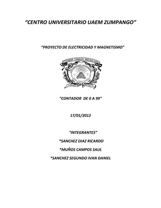 “CENTRO UNIVERSITARIO UAEM ZUMPANGO”



     “PROYECTO DE ELECTRICIDAD Y MAGNETISMO”




             “CONTADOR DE 0 A 99”



                  17/01/2012



                  “INTEGRANTES”

             *SANCHEZ DIAZ RICARDO

             *MUÑOS CAMPOS SAUL

         *SANCHEZ SEGUNDO IVAN DANIEL
 
