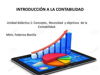 INTRODUCCIÓN A LA CONTABILIDAD
1
Unidad didáctica 1: Concepto , Necesidad y objetivos de la
Contabilidad.
Mtro. Federico Bonilla
 