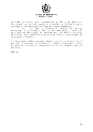 10
Certidão do Débito seja encaminhada ao Chefe do Executivo
Municipal, que deverá inscrever o débito na Dívida Ativa e
proceder a sua execução, sob pena de responsabilidade.
Por fim, que o Ministério Público de Contas
encaminhe ao Ministério Público de Pernambuco, cópia do
Relatório de Auditoria, do Parecer MPCO nº 645/08, da Nota
Técnica de Esclarecimento e do Inteiro Teor da Deliberação do
julgamento vertente.
O CONSELHEIRO CARLOS BARBOSA PIMENTEL VOTOU DE ACORDO COM O
RELATOR. A CONSELHEIRA PRESIDENTE, TAMBÉM, ACOMPANHOU O VOTO
DO RELATOR. PRESENTE O PROCURADOR DR. GUIDO ROSTAND CORDEIRO
MONTEIRO.
PAN/SA
 