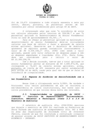 2
foi de 53,67% (cinqüenta e três vírgula sessenta e sete por
cento), abaixo, portanto, do percentual mínimo de 60%
(sessenta por cento) estabelecido pelo artigo 60 do ADCT.
O interessado aduz que ouve “a ocorrência de erros
nos cálculos efetuados pelos técnicos do TCE/PE.” e que “o
percentual aplicado no desenvolvimento do Ensino Fundamental
ficou na casa de aproximadamente 60,34%...”.
Para se chegar ao percentual aplicado na manutenção e
desenvolvimento do ensino fundamental deve-se inicialmente
calcular sua base de cálculo e fazer a apuração da receita
mínima aplicável. Observa-se que o Relatório de Auditoria
apresenta um equívoco quando contabiliza incorretamente o
valor de R$ 9.358.168,17 (fls. 2090) como sendo o valor
aplicado, quando este valor refere-se às despesas pagas e não
as despesas empenhadas e liquidadas (fls. 474). Desta forma,
deve ser considerado para o cálculo o valor de
R$ 10.386.296,78.
Com a devida correção, tem-se que o total aplicado no
ensino fundamental perfaz um montante de R$ 3.686.873,95, que
corresponde a 74,42% da receita mínima aplicável, acima,
portanto, do limite de 60% (sessenta por cento) estabelecido
pelo artigo 60 do ADCT, razão pela qual não há que se falar na
ocorrência de irregularidade.
2.2. Repasse do duodécimo em desconformidade com a
Lei Orçamentária
Nesse item o ultrapassado seria 0,086%. Na verdade o
Procurador cita vários precedentes em que se recrimina a
não-observância do limite constitucional, mas neste caso há
outros precedentes em que valores dessa monta são relevados.
2.3. Irregularidades na contratação da OSCIP –
INTERSET - Instituto de Desenvolvimento Socioeconômico,
Científico, Ambiental e Tecnológico (Itens 2.3 e 2.4 do
Relatório de Auditoria)
O relatório de auditoria (fls. 2094/2096) menciona
que durante o exercício de 2006 foi realizada na Prefeitura de
Serra Talhada uma auditoria de acompanhamento (fls. 941 a 966)
na área das Organizações da Sociedade Civil de Interesse
Público, ocasião em que foi constatada a contratação irregular
de pessoal através da OSCIP INSTITUTO DE DESENVOLVIMENTO SOCIO
ECONÔMICO – INTERSET.
 