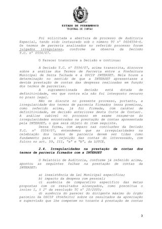 3
Foi solicitada a abertura de processo de Auditoria
Especial, tendo sido instaurado sob o número TC nº 0604554-6.
Os termos de parceria analisados no referido processo foram
julgados irregulares, conforme se observa da Decisão
T.C. nº 0556/07.
O Parecer transcreve a Decisão e continua:
A Decisão T.C. nº 0556/07, acima transcrita, discorre
sobre a análise dos Termos de Parceria entre a Prefeitura
Municipal de Serra Talhada e a OSCIP INTERSET. Nela houve a
determinação no sentido de que a INTERSET apresentasse a
devida prestação de contas das despesas realizadas em função
dos termos de parcerias.
A supramencionada decisão está dotada de
definitividade, vez que contra ela não foi interposto recurso
no prazo legal.
Não se discute no presente processo, portanto, a
irregularidade dos termos de parceria firmados (essa premissa,
como referido acima, já foi firmada, com caráter de
definitividade, em decisão anteriores desta Corte de Contas).
A análise cabível no processo em exame resume-se às
irregularidades encontradas na prestação de contas apresentada
pela INTERSET, o que será objeto do item seguinte.
Dessa forma, com amparo nas conclusões da Decisão
T.C. nº 0556/07, entendemos que as irregularidades na
celebração dos termos de parceria devem ser tidas como
fundamento para a rejeição das contas do interessado, com
fulcro no art. 59, III, “a” e “b”, da LOTCE.
2.4. Irregularidades na prestação de contas dos
termos de parceria firmados com a INTERSET
O Relatório de Auditoria, conforme já referido acima,
apontou as seguintes falhas na prestação de contas da
INTERSET:
a) inexistência de Lei Municipal específica;
b) impacto da despesa com pessoal;
c) ausência de comparativo específico das metas
propostas com os resultados alcançados, como preceitua o
inciso I, § 2º da resolução TC nº 20/2005;
d) ausência do parecer do dirigente máximo do órgão
parceiro da OSCIP (Prefeito) sobre os resultados da apreciação
e supervisão que lhe competem no tocante à prestação de contas
 