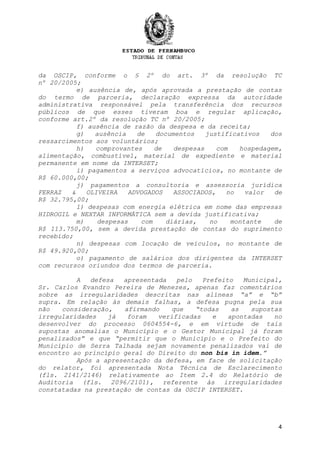 4
da OSCIP, conforme o § 2º do art. 3º da resolução TC
nº 20/2005;
e) ausência de, após aprovada a prestação de contas
do termo de parceria, declaração expressa da autoridade
administrativa responsável pela transferência dos recursos
públicos de que esses tiveram boa e regular aplicação,
conforme art.2º da resolução TC nº 20/2005;
f) ausência de razão da despesa e da receita;
g) ausência de documentos justificativos dos
ressarcimentos aos voluntários;
h) comprovantes de despesas com hospedagem,
alimentação, combustível, material de expediente e material
permanente em nome da INTERSET;
i) pagamentos a serviços advocatícios, no montante de
R$ 60.000,00;
j) pagamentos a consultoria e assessoria jurídica
FERRAZ & OLIVEIRA ADVOGADOS ASSOCIADOS, no valor de
R$ 32.795,00;
l) despesas com energia elétrica em nome das empresas
HIDROGIL e NEXTAR INFORMÁTICA sem a devida justificativa;
m) despesas com diárias, no montante de
R$ 113.750,00, sem a devida prestação de contas do suprimento
recebido;
n) despesas com locação de veículos, no montante de
R$ 49.920,00;
o) pagamento de salários dos dirigentes da INTERSET
com recursos oriundos dos termos de parceria.
A defesa apresentada pelo Prefeito Municipal,
Sr. Carlos Evandro Pereira de Menezes, apenas faz comentários
sobre as irregularidades descritas nas alíneas “a” e “b”
supra. Em relação às demais falhas, a defesa pugna pela sua
não consideração, afirmando que “todas as supostas
irregularidades já foram verificadas e apontadas no
desenvolver do processo 0604554-6, e em virtude de tais
supostas anomalias o Município e o Gestor Municipal já foram
penalizados” e que “permitir que o Município e o Prefeito do
Município de Serra Talhada sejam novamente penalizados vai de
encontro ao princípio geral do Direito do non bis in idem.”
Após a apresentação da defesa, em face de solicitação
do relator, foi apresentada Nota Técnica de Esclarecimento
(fls. 2141/2146) relativamente ao Item 2.4 do Relatório de
Auditoria (fls. 2096/2101), referente às irregularidades
constatadas na prestação de contas da OSCIP INTERSET.
 