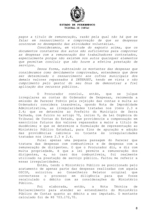 8
pagos a título de remuneração, razão pela qual não há que se
falar em ressarcimento e comprovação de que as despesas
ocorreram no desempenho das atividades voluntárias.
Consideramos, em virtude do exposto acima, que os
documentos constantes dos autos são suficientes para comprovar
as despesas com a remuneração dos trabalhadores contratados,
especialmente porque não existem nos autos quaisquer elementos
que permitam concluir que não houve a efetiva prestação de
serviços.
Dessa forma, subtraindo os montantes das despesas que
consideramos como devidamente comprovadas, entendemos que deve
ser determinado o ressarcimento aos cofres municipais dos
demais valores repassados à INTERSET, tendo em vista o não
cumprimento pelo gestor do seu ônus de demonstrar a fiel
aplicação dos recursos públicos.
O Procurador conclui, então, que se julgue
irregulares as contas do Ordenador de Despesas, recomenda a
emissão de Parecer Prévio pela rejeição das contas e multa ao
Ordenador; considera insanáveis, opondo Nota de Improbidade
Administrativa, as irregularidades tratadas nos itens 2.3 e
2.4; que se determine ao Prefeito do Município de Serra
Talhada, com fulcro no artigo 70, inciso V, da Lei Orgânica do
Tribunal de Contas do Estado, que providencie a compensação em
exercícios futuros dos valores repassados a maior a título de
duodécimo; e que se determine a formulação de representação ao
Ministério Público Estadual, para fins de apuração e adoção
das providências cabíveis no tocante às irregularidades
tratadas nos itens 2.3 e 2.4.
Pulei apenas uma pequena passagem do Parecer que
tratava das despesas com combustíveis e de despesas com a
remuneração de dirigentes. O que o Procurador diz, e diz com
muita propriedade, é que a lei permite a remuneração dos
dirigentes, e, no caso dos combustíveis, foi realmente
utilizado na prestação de serviço público. Faltou me referir a
essas irregularidades.
Então, tendo o Ministério Público se posicionado pelo
acatamento de apenas parte das despesas realizadas com aquela
OSCIP, solicitou ao Conselheiro Relator original que
convertesse o processo em diligência para que fosse
recalculado o débito com as considerações do Ministério
Público.
Foi elaborada, então, a Nota Técnica de
Esclarecimento para atender ao entendimento do Ministério
Público de Contas quanto ao débito a ser imputado. O montante
calculado foi de R$ 703.172,70.
 