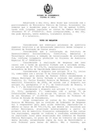 9
Adiantando o meu voto, devo dizer que concordo com o
posicionamento do Ministério Público de Contas. Acrescento tão
somente que o duodécimo pago a maior foi de apenas 0,086%,
tendo sido julgadas regulares as contas da Câmara Municipal
(Processo TC nº 0750059-2). Essa irregularidade, a meu ver,
não pode merecer, neste momento, tratamento diverso.
É o relatório.
VOTO DO RELATOR
Considerando que eventuais processos de auditoria
especial relativos a um determinado exercício devem integrar o
Processo de Prestação de Contas anual;
Considerando que a contratação do Instituto de
Desenvolvimento Socioeconômico, Científico, Ambiental e
Tecnológico afrontou a vedação de terceirização de atividade-
fim, conforme julgamento proferido no Processo de Auditoria
Especial TC nº 0604554-6;
Considerando a realização de despesas sem nexo
causal com o termo de parceria firmado com a entidade acima,
no montante de R$ 703.172,70, caracterizando falha insanável,
merecedora de Nota de Improbidade Administrativa;
Considerando o disposto nos artigos 70 e 71, inciso
II, combinados com o artigo 75 da Constituição Federal,
Voto pela emissão de Parecer Prévio recomendando à
Câmara Municipal de Serra Talhada a rejeição das contas do
Prefeito, Sr. Carlos Evandro Pereira de Menezes, relativas ao
exercício financeiro de 2006, de acordo com o disposto nos
artigos 31, parágrafos 1º e 2º, da Constituição do Brasil, e
86, § 1º, da Constituição de Pernambuco.
Considerando o disposto nos artigos 70 e 71, incisos
II, VIII, parágrafo 3º, combinados com o artigo 75 da
Constituição Federal, e no artigo 59, inciso III, letra “a”,
da Lei Estadual nº 12.600/04 (Lei Orgânica do Tribunal de
Contas do Estado de Pernambuco),
Julgo irregulares as contas do Sr. Carlos Evandro
Pereira de Menezes, que na condição de Ordenador de Despesas
foi o responsável pelo dano acima referido, imputando-lhe o
débito no valor de R$ 703.172,70, que deverá ser recolhido aos
cofres Municipais, atualizado monetariamente a partir do
primeiro dia do exercício financeiro subseqüente ao das contas
ora analisadas, segundo os índices e condições estabelecidos
na legislação local para atualização dos créditos da Fazenda
Pública Municipal, no prazo de 15 dias do trânsito em julgado
desta decisão, encaminhando cópia da Guia de Recolhimento a
este Tribunal para baixa do débito. Não o fazendo, que
 
