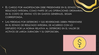 • EL CARGO POR AMORTIZACIÓN DEBE PRESENTARSE EN EL ESTADO DE
RESULTADO INTEGRAL COMO PARTE DE LAS OPERACIONES ORDINARIAS,
EN EL COSTO DE VENTAS Y/O EN GASTOS GENERALES, SEGÚN
CORRESPONDA.
• LAS PÉRDIDAS POR DETERIORO Y SUS REVERSIONES DEBEN PRESENTARSE
EN EL ESTADO DE RESULTADO INTEGRAL DE ACUERDO CON LO
DISPUESTO POR LA NORMA RELATIVA AL DETERIORO EN EL VALOR DE
ACTIVOS DE LARGA DURACIÓN Y SU DISPOSICIÓN.
 