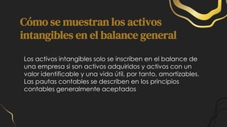 Cómo se muestran los activos
intangibles en el balance general
Los activos intangibles solo se inscriben en el balance de
una empresa si son activos adquiridos y activos con un
valor identificable y una vida útil, por tanto, amortizables.
Las pautas contables se describen en los principios
contables generalmente aceptados
 