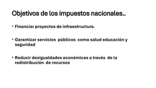 Objetivos de los impuestos nacionales..
• Financiar proyectos de infraestructura.
• Garantizar servicios públicos como salud educación y
seguridad
• Reducir desigualdades económicas a través de la
redistribución de recursos
 