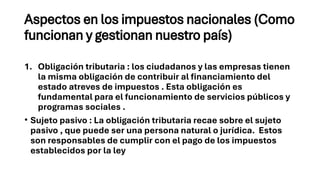 Aspectos en los impuestos nacionales (Como
funcionan y gestionan nuestro país)
1. Obligación tributaria : los ciudadanos y las empresas tienen
la misma obligación de contribuir al financiamiento del
estado atreves de impuestos . Esta obligación es
fundamental para el funcionamiento de servicios públicos y
programas sociales .
• Sujeto pasivo : La obligación tributaria recae sobre el sujeto
pasivo , que puede ser una persona natural o jurídica. Estos
son responsables de cumplir con el pago de los impuestos
establecidos por la ley
 