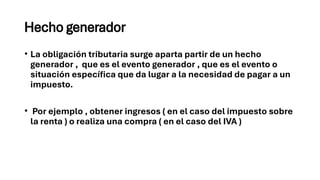 Hecho generador
• La obligación tributaria surge aparta partir de un hecho
generador , que es el evento generador , que es el evento o
situación específica que da lugar a la necesidad de pagar a un
impuesto.
• Por ejemplo , obtener ingresos ( en el caso del impuesto sobre
la renta ) o realiza una compra ( en el caso del IVA )
 