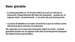 Base gravable
• La base gravable es el monto sobre la cual se calcula el
impuesto. Dependiendo del tipo de impuesto , puede ser el
ingreso total , el patrimonio , o el valor de una transacción
• La base Grabable es el valor económico que se utiliza como
referencia para calcular el impuesto
Por ejemplo en el caso del impuesto sobre la renta , la base
gravable puede ser el ingreso neto del Contribuyente después
de deducciones permitidas .
 