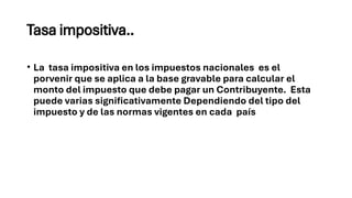 Tasa impositiva..
• La tasa impositiva en los impuestos nacionales es el
porvenir que se aplica a la base gravable para calcular el
monto del impuesto que debe pagar un Contribuyente. Esta
puede varias significativamente Dependiendo del tipo del
impuesto y de las normas vigentes en cada país
 