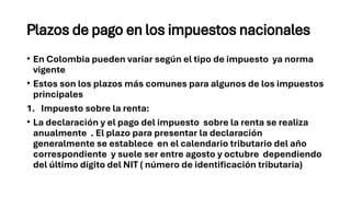 Plazos de pago en los impuestos nacionales
• En Colombia pueden variar según el tipo de impuesto ya norma
vigente
• Estos son los plazos más comunes para algunos de los impuestos
principales
1. Impuesto sobre la renta:
• La declaración y el pago del impuesto sobre la renta se realiza
anualmente . El plazo para presentar la declaración
generalmente se establece en el calendario tributario del año
correspondiente y suele ser entre agosto y octubre dependiendo
del último dígito del NIT ( número de identificación tributaria)
 