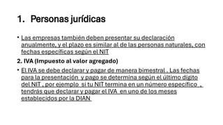 1. Personas jurídicas
• Las empresas también deben presentar su declaración
anualmente, y el plazo es similar al de las personas naturales, con
fechas específicas según el NIT
2. IVA (Impuesto al valor agregado)
• El IVA se debe declarar y pagar de manera bimestral . Las fechas
para la presentación y pago se determina según el último dígito
del NIT , por ejemplo si tu NIT termina en un número específico ,
tendrás que declarar y pagar el IVA en uno de los meses
establecidos por la DIAN
 