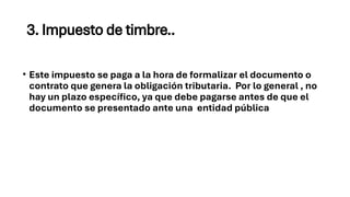 3. Impuesto de timbre..
• Este impuesto se paga a la hora de formalizar el documento o
contrato que genera la obligación tributaria. Por lo general , no
hay un plazo específico, ya que debe pagarse antes de que el
documento se presentado ante una entidad pública
 