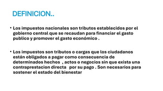 DEFINICION..
• Los impuestos nacionales son tributos establecidos por el
gobierno central que se recaudan para financiar el gasto
publico y promover el gasto económico .
• Los impuestos son tributos o cargas que los ciudadanos
están obligados a pagar como consecuencia de
determinados hechos , actos o negocios sin que exista una
contraprestacion directa por su pago . Son necesarios para
sostener el estado del bienestar
 