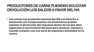 PRODUCTORES DE CARNE PUENDEN SOLICITAR
DEVOLUCIÓN LOS SALDOS A FAVOR DEL IVA
• Las carnes son productos exentos del IVA con derecho a
devolución y/o compensación; los productores pueden
solicitar la devolución del impuesto dentro de los dos años
siguientes al vencimiento del plazo para declarar, siempre y
cuando cumplan con una serie de requisitos señalados en la
norma
 