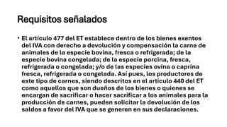 Requisitos señalados
• El artículo 477 del ET establece dentro de los bienes exentos
del IVA con derecho a devolución y compensación la carne de
animales de la especie bovina, fresca o refrigerada; de la
especie bovina congelada; de la especie porcina, fresca,
refrigerada o congelada; y/o de las especies ovina o caprina
fresca, refrigerada o congelada. Así pues, los productores de
este tipo de carnes, siendo descritos en el artículo 440 del ET
como aquellos que son dueños de los bienes o quienes se
encargan de sacrificar o hacer sacrificar a los animales para la
producción de carnes, pueden solicitar la devolución de los
saldos a favor del IVA que se generen en sus declaraciones.
 