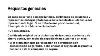 Requisitos generales
En caso de ser una persona jurídica, certificado de existencia y
representación legal, y fotocopia de la cédula de ciudadanía del
representante legal. Si se trata de una persona natural,
fotocopia de la cédula de ciudadanía.
RUT actualizado.
Certificado original de la titularidad de la cuenta corriente o de
ahorro activa, con fecha de expedición no superior a un mes.
• Si el productor opta por la opción de devolución con
presentación de garantía, debe anexar el original de la garantía
bancaria o de la compañía de seguro
 
