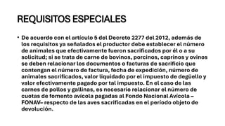 REQUISITOS ESPECIALES
• De acuerdo con el artículo 5 del Decreto 2277 del 2012, además de
los requisitos ya señalados el productor debe establecer el número
de animales que efectivamente fueron sacrificados por él o a su
solicitud; si se trata de carne de bovinos, porcinos, caprinos y ovinos
se deben relacionar los documentos o facturas de sacrificio que
contengan el número de factura, fecha de expedición, número de
animales sacrificados, valor liquidado por el impuesto de degüello y
valor efectivamente pagado por tal impuesto. En el caso de las
carnes de pollos y gallinas, es necesario relacionar el número de
cuotas de fomento avícola pagadas al Fondo Nacional Avícola –
FONAV– respecto de las aves sacrificadas en el período objeto de
devolución.
 