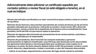 Adicionalmente debe adicionar un certificado expedido por
contador público o revisor fiscal (si está obligado a tenerlo), en el
cual se indique:
Número de animales sacrificados y su valor comercial en plaza unitario y total en la fecha
de sacrificio.
Relación de las facturas o documentos equivalentes de compra de bienes y/o de servicios
gravados utilizados por el productor, indicando el nombre o razón social, NIT y dirección
del proveedor, número y fecha de la expedición de la factura y de la contabilización, base
gravable y tarifa del IVA a la que estuvo sujeta la operación.
Relación de ingresos discriminando los provenientes de las ventas exentas, excluidas y
gravadas, realizadas por el responsable.
Relación de proveedores, discriminando las compras realizadas a personas
pertenecientes al régimen simplificado, cuyo IVA haya sido declarado como descontable
por generarse sobre bienes o servicios gravados que constituyen costo o gasto en el
impuesto a la renta. De dicha relación deberá indicar el NIT del proveedor, nombre o razón
social, dirección, departamento, ciudad o municipio, y valor del impuesto descontable.
• Indicar el municipio, departamento y dirección del lugar donde realizó la actividad.
 