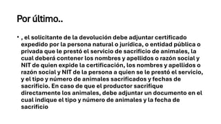 Por último..
• , el solicitante de la devolución debe adjuntar certificado
expedido por la persona natural o jurídica, o entidad pública o
privada que le prestó el servicio de sacrificio de animales, la
cual deberá contener los nombres y apellidos o razón social y
NIT de quien expide la certificación, los nombres y apellidos o
razón social y NIT de la persona a quien se le prestó el servicio,
y el tipo y número de animales sacrificados y fechas de
sacrificio. En caso de que el productor sacrifique
directamente los animales, debe adjuntar un documento en el
cual indique el tipo y número de animales y la fecha de
sacrificio
 